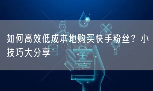 如何高效低成本地购买快手粉丝？小技巧大分享