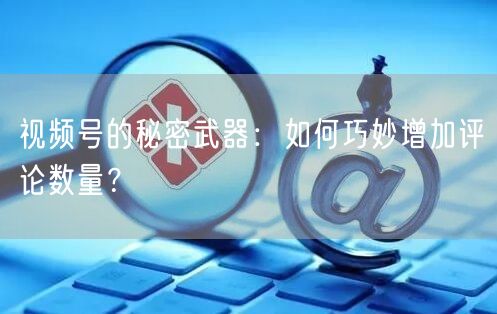 视频号的秘密武器：如何巧妙增加评论数量？