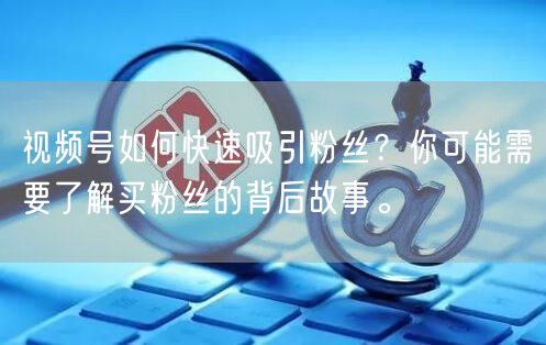 视频号如何快速吸引粉丝？你可能需要了解买粉丝的背后故事。