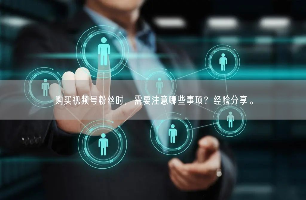 购买视频号粉丝时，需要注意哪些事项？经验分享。
