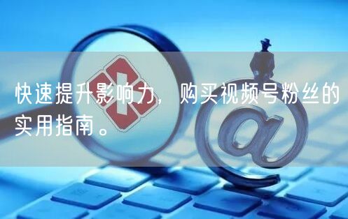 快速提升影响力，购买视频号粉丝的实用指南。