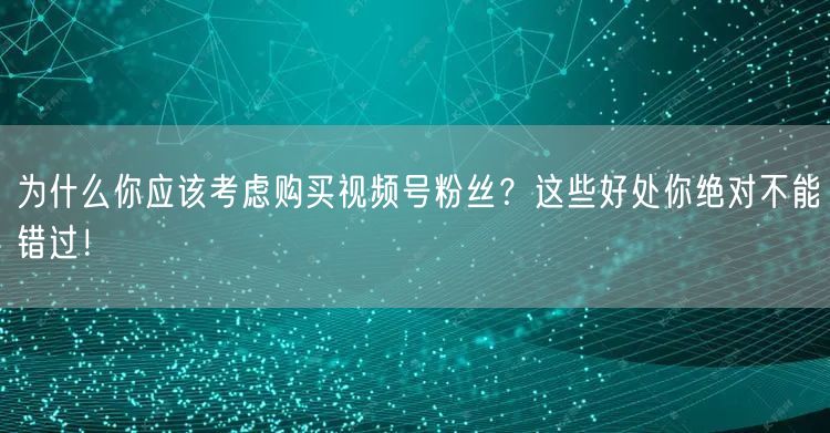 为什么你应该考虑购买视频号粉丝？这些好处你绝对不能错过！