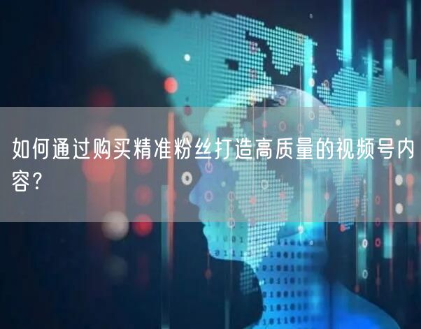 如何通过购买精准粉丝打造高质量的视频号内容？