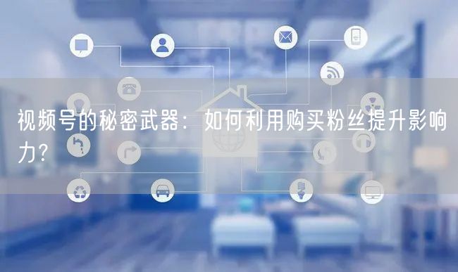 视频号的秘密武器：如何利用购买粉丝提升影响力？
