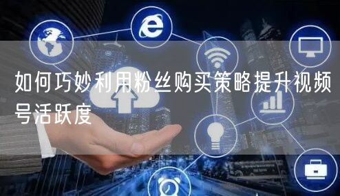如何巧妙利用粉丝购买策略提升视频号活跃度