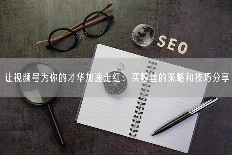 让视频号为你的才华加速走红：买粉丝的策略和技巧分享