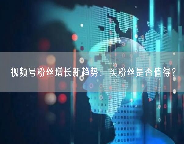 视频号粉丝增长新趋势：买粉丝是否值得？
