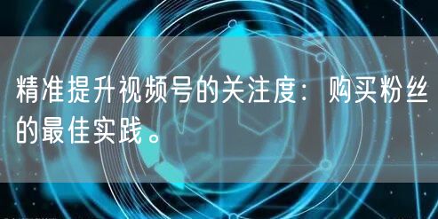 精准提升视频号的关注度：购买粉丝的最佳实践。