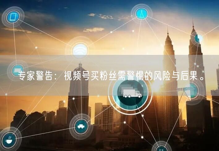 专家警告：视频号买粉丝需警惕的风险与后果。