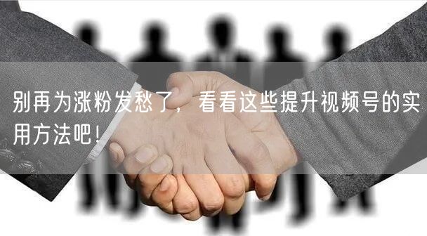 别再为涨粉发愁了，看看这些提升视频号的实用方法吧！