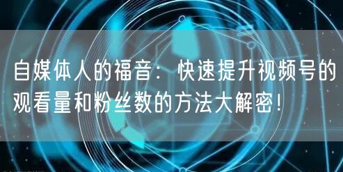 自媒体人的福音：快速提升视频号的观看量和粉丝数的方法大解密！