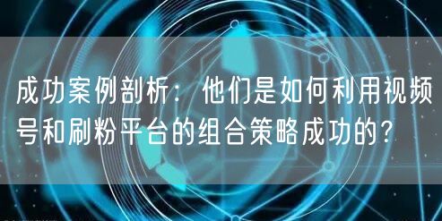 成功案例剖析：他们是如何利用视频号和刷粉平台的组合策略成功的？