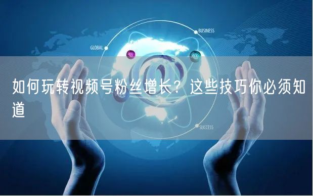 如何玩转视频号粉丝增长？这些技巧你必须知道