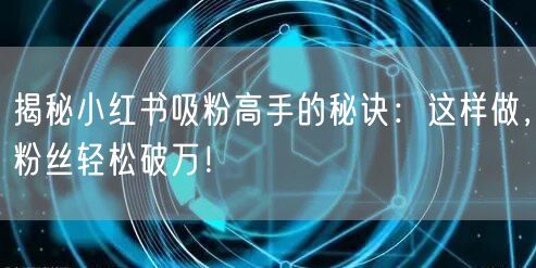 揭秘小红书吸粉高手的秘诀：这样做，粉丝轻松破万！