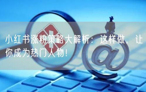 小红书涨粉策略大解析：这样做，让你成为热门人物！