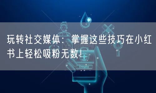 玩转社交媒体：掌握这些技巧在小红书上轻松吸粉无数！