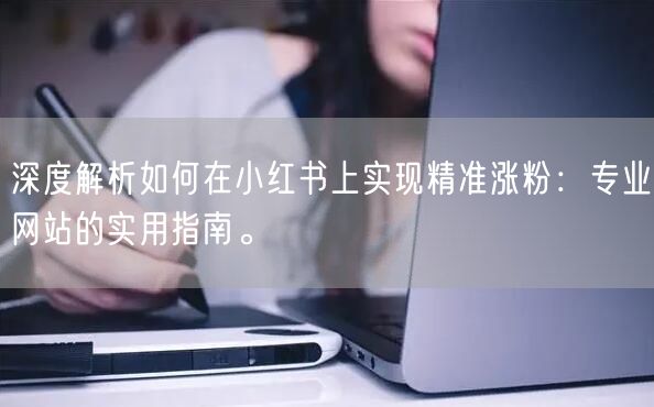 深度解析如何在小红书上实现精准涨粉：专业网站的实用指南。