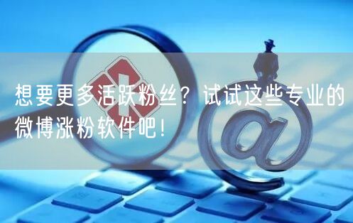 想要更多活跃粉丝？试试这些专业的微博涨粉软件吧！