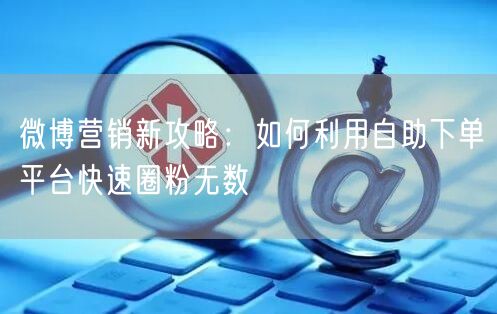 微博营销新攻略：如何利用自助下单平台快速圈粉无数
