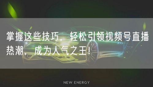 掌握这些技巧，轻松引领视频号直播热潮，成为人气之王！