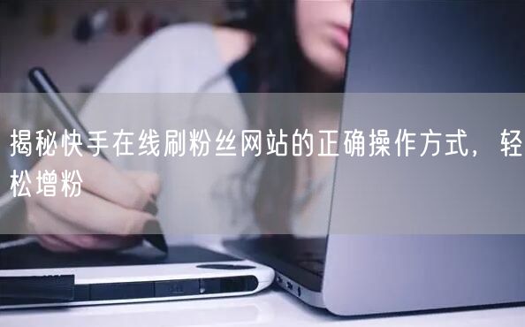 揭秘快手在线刷粉丝网站的正确操作方式,轻松增粉