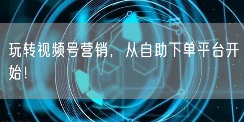 玩转视频号营销，从自助下单平台开始！