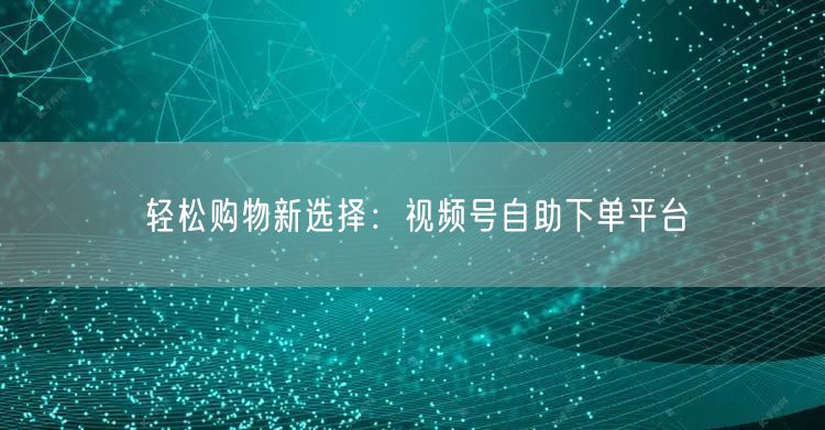 轻松购物新选择：视频号自助下单平台