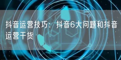 抖音运营技巧：抖音6大问题和抖音运营干货