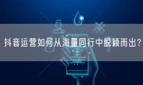 抖音运营如何从海量同行中脱颖而出？