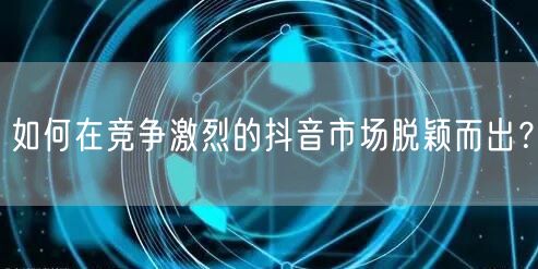 如何在竞争激烈的抖音市场脱颖而出？