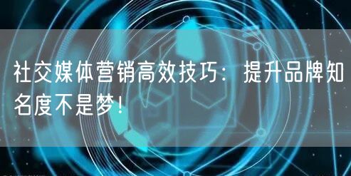 社交媒体营销高效技巧：提升品牌知名度不是梦！