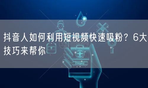 抖音人如何利用短视频快速吸粉？6大技巧来帮你