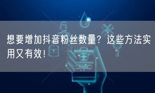 想要增加抖音粉丝数量？这些方法实用又有效！